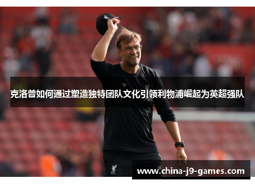 克洛普如何通过塑造独特团队文化引领利物浦崛起为英超强队 克洛普如何通过塑造独特团队文化引领利物浦崛起为英超强队