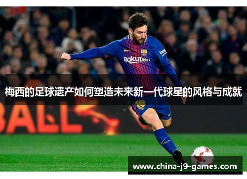 梅西的足球遗产如何塑造未来新一代球星的风格与成就 梅西的足球遗产如何塑造未来新一代球星的风格与成就