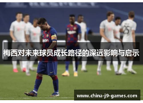 梅西对未来球员成长路径的深远影响与启示 梅西对未来球员成长路径的深远影响与启示
