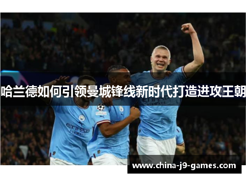 哈兰德如何引领曼城锋线新时代打造进攻王朝 哈兰德如何引领曼城锋线新时代打造进攻王朝