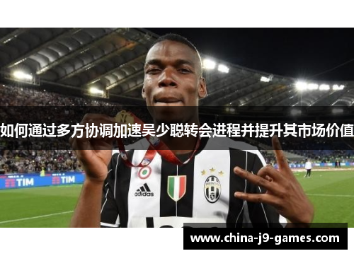 如何通过多方协调加速吴少聪转会进程并提升其市场价值 如何通过多方协调加速吴少聪转会进程并提升其市场价值