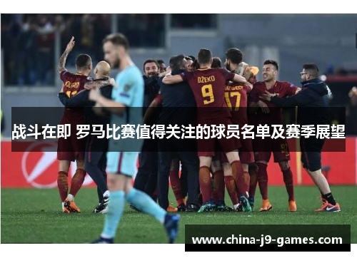 战斗在即 罗马比赛值得关注的球员名单及赛季展望 战斗在即 罗马比赛值得关注的球员名单及赛季展望