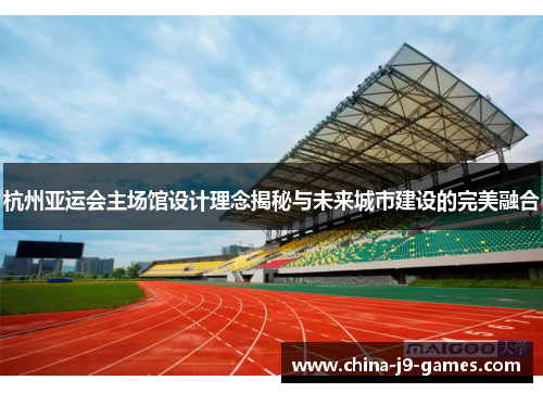 杭州亚运会主场馆设计理念揭秘与未来城市建设的完美融合 杭州亚运会主场馆设计理念揭秘与未来城市建设的完美融合