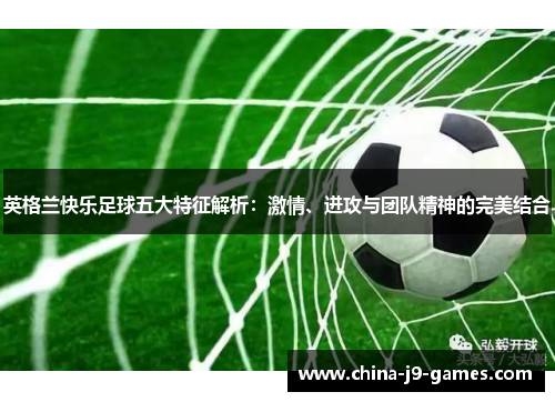 英格兰快乐足球五大特征解析:激情、进攻与团队精神的完美结合 英格兰快乐足球五大特征解析:激情、进攻与团队精神的完美结合