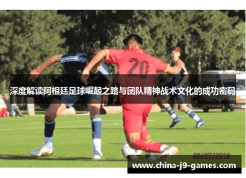 深度解读阿根廷足球崛起之路与团队精神战术文化的成功密码 深度解读阿根廷足球崛起之路与团队精神战术文化的成功密码