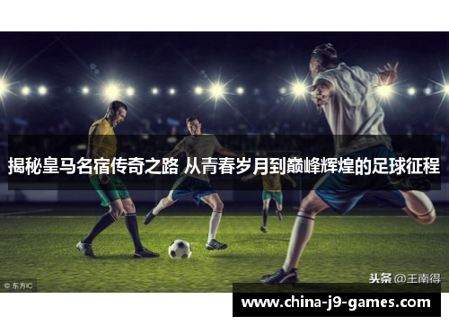 揭秘皇马名宿传奇之路 从青春岁月到巅峰辉煌的足球征程