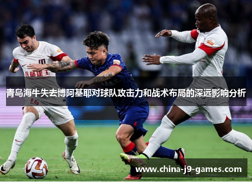 青岛海牛失去博阿基耶对球队攻击力和战术布局的深远影响分析 青岛海牛失去博阿基耶对球队攻击力和战术布局的深远影响分析