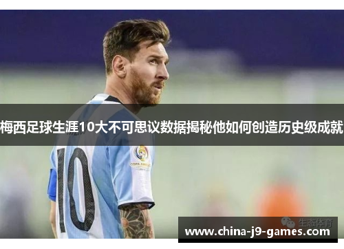 梅西足球生涯10大不可思议数据揭秘他如何创造历史级成就