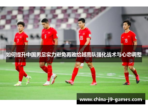 如何提升中国男足实力避免再败给越南队强化战术与心态调整 如何提升中国男足实力避免再败给越南队强化战术与心态调整