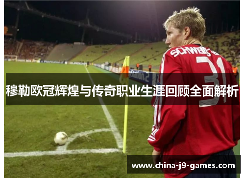 穆勒欧冠辉煌与传奇职业生涯回顾全面解析 穆勒欧冠辉煌与传奇职业生涯回顾全面解析