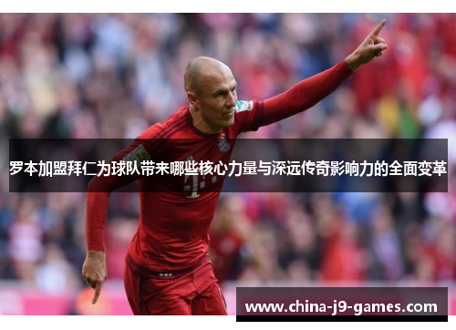 罗本加盟拜仁为球队带来哪些核心力量与深远传奇影响力的全面变革