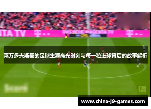 莱万多夫斯基的足球生涯高光时刻与每一粒进球背后的故事解析 莱万多夫斯基的足球生涯高光时刻与每一粒进球背后的故事解析