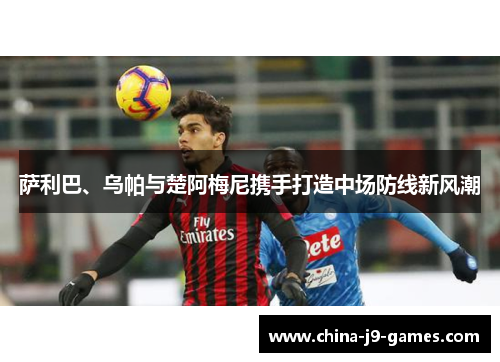 萨利巴、乌帕与楚阿梅尼携手打造中场防线新风潮