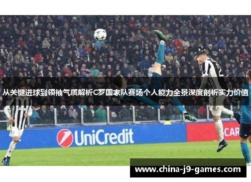 从关键进球到领袖气质解析C罗国家队赛场个人能力全景深度剖析实力价值