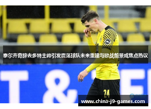 泰尔齐奇辞去多特主帅引发震荡球队未来重建与欧战前景成焦点热议 泰尔齐奇辞去多特主帅引发震荡球队未来重建与欧战前景成焦点热议
