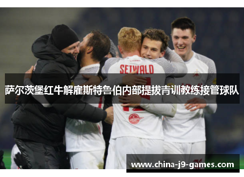 萨尔茨堡红牛解雇斯特鲁伯内部提拔青训教练接管球队 萨尔茨堡红牛解雇斯特鲁伯内部提拔青训教练接管球队